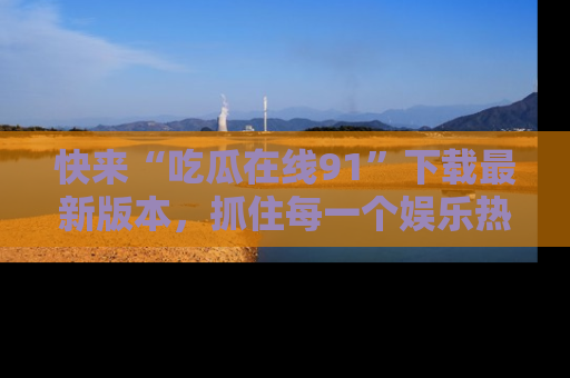 快来“吃瓜在线91”下载最新版本，抓住每一个娱乐热点的精彩瞬间！