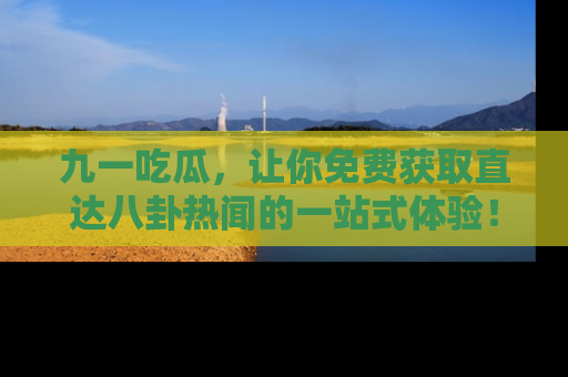 九一吃瓜，让你免费获取直达八卦热闻的一站式体验！