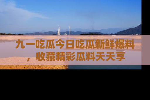 九一吃瓜今日吃瓜新鲜爆料，收藏精彩瓜料天天享