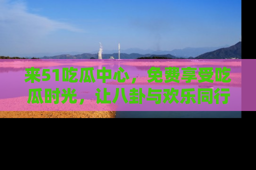 来51吃瓜中心，免费享受吃瓜时光，让八卦与欢乐同行！