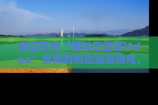 来自安卓“黑料正能量index”官网的热血动漫游戏，聚焦黑料与正能量的精彩时刻