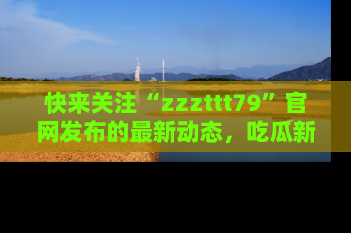 快来关注“zzzttt79”官网发布的最新动态，吃瓜新闻一手掌握，精彩不停！