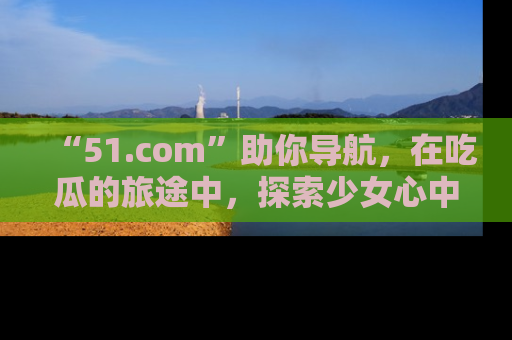 “51.com”助你导航，在吃瓜的旅途中，探索少女心中的小秘密喔！