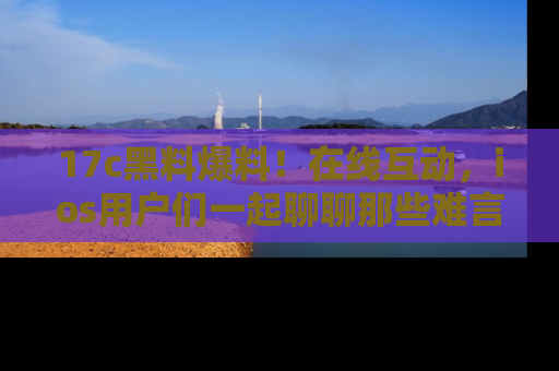 17c黑料爆料!在线互动,ios用户们一起聊聊那些难言之隐吧!