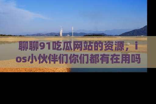 聊聊91吃瓜网站的资源，ios小伙伴们你们都有在用吗？