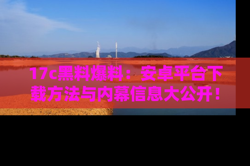 17c黑料爆料:安卓平台下载方法与内幕信息大公开!