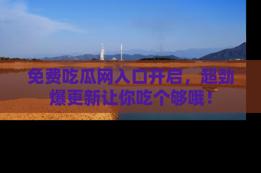 免费吃瓜网入口开启，超劲爆更新让你吃个够哦！