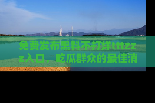 免费发布黑料不打烊tttzzz入口，吃瓜群众的最佳消息平台！