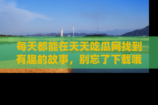 每天都能在天天吃瓜网找到有趣的故事，别忘了下载哦！