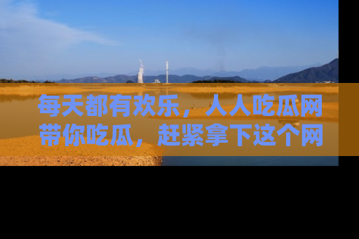 每天都有欢乐，人人吃瓜网带你吃瓜，赶紧拿下这个网址与地址吧！