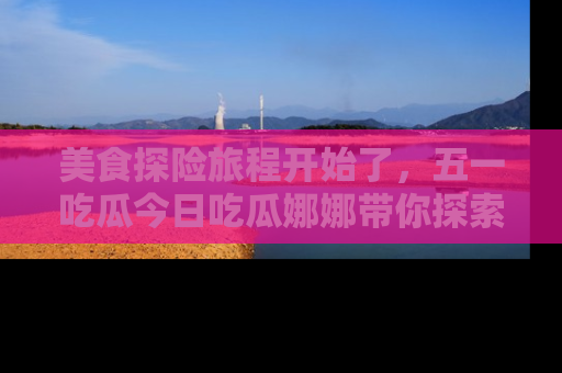美食探险旅程开始了，五一吃瓜今日吃瓜娜娜带你探索精彩首页线路。