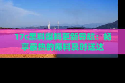 17c黑料爆料更新导航:畅享最热的爆料及时送达