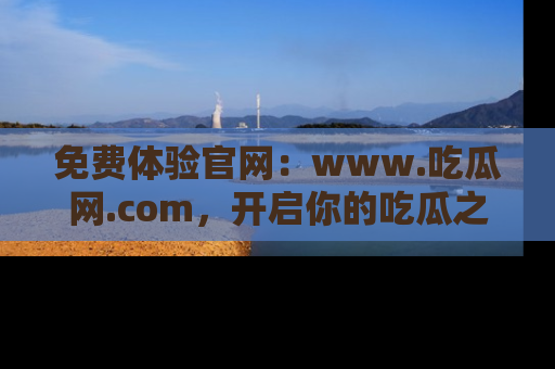 免费体验官网：www.吃瓜网.com，开启你的吃瓜之旅