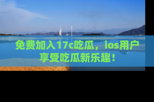 免费加入17c吃瓜，ios用户享受吃瓜新乐趣！