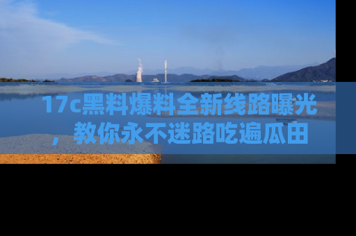 17c黑料爆料全新线路曝光,教你永不迷路吃遍瓜田