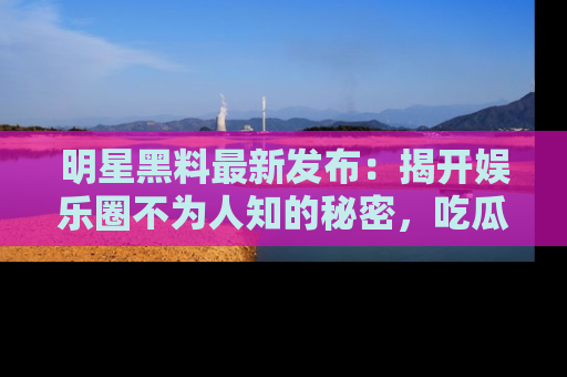 明星黑料最新发布：揭开娱乐圈不为人知的秘密，吃瓜者们请注意！