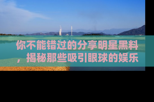 你不能错过的分享明星黑料，揭秘那些吸引眼球的娱乐新闻。