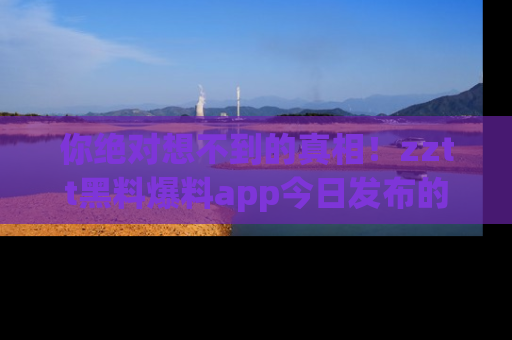 你绝对想不到的真相！zztt黑料爆料app今日发布的黑料让人叫绝！
