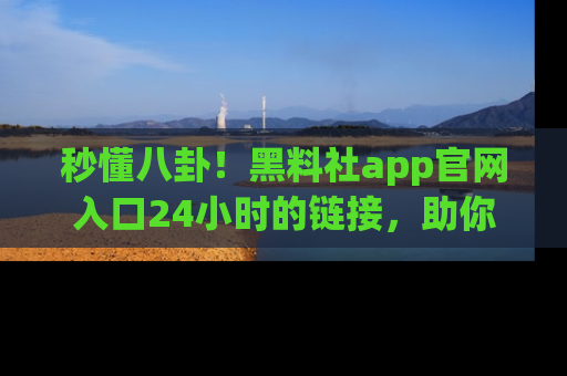 秒懂八卦！黑料社app官网入口24小时的链接，助你及时获取热搜焦点