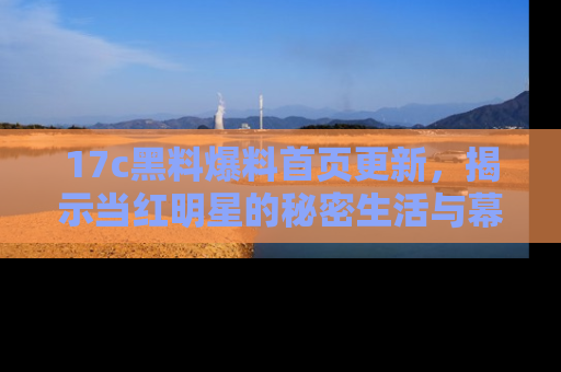 17c黑料爆料首页更新,揭示当红明星的秘密生活与幕后故事
