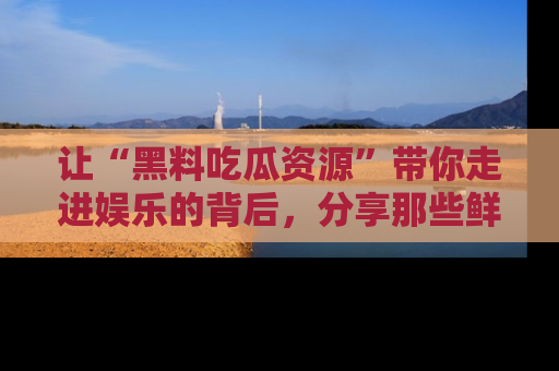 让“黑料吃瓜资源”带你走进娱乐的背后，分享那些鲜为人知的黑料，成为吃瓜界的资深玩家！