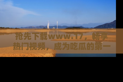 抢先下载www.17，畅享热门视频，成为吃瓜的第一手信息者！