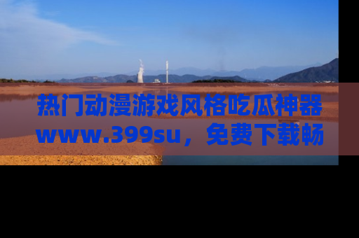 热门动漫游戏风格吃瓜神器www.399su，免费下载畅享精彩