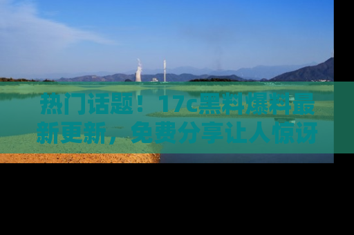 热门话题！17c黑料爆料最新更新，免费分享让人惊讶的事实！