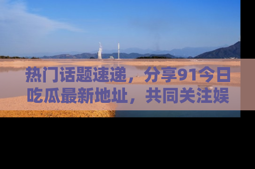 热门话题速递，分享91今日吃瓜最新地址，共同关注娱乐圈的风云变幻！