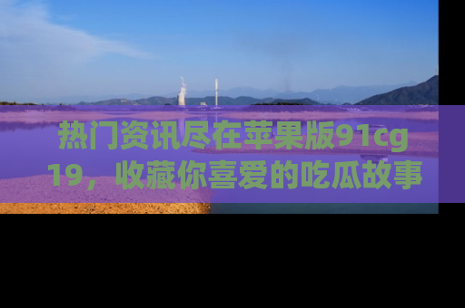 热门资讯尽在苹果版91cg19，收藏你喜爱的吃瓜故事吧！