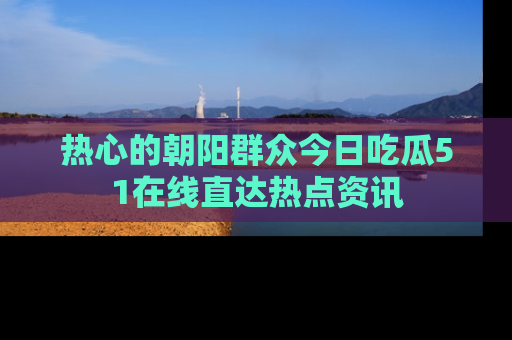 热心的朝阳群众今日吃瓜51在线直达热点资讯