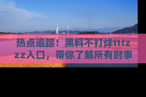 热点追踪！黑料不打烊tttzzz入口，带你了解所有时事动态，赶紧打开网址链接！