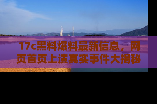 17c黑料爆料最新信息,网页首页上演真实事件大揭秘