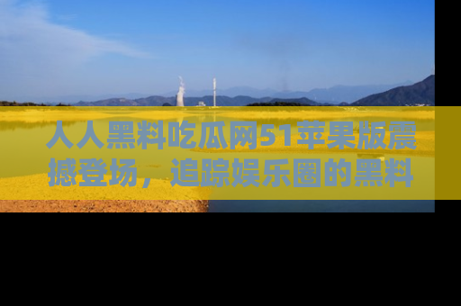 人人黑料吃瓜网51苹果版震撼登场，追踪娱乐圈的黑料与热闻