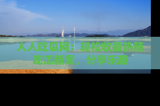 人人吃瓜网：轻松收藏热辣吃瓜新闻，分享乐趣