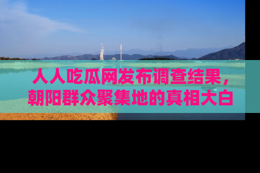 人人吃瓜网发布调查结果，朝阳群众聚集地的真相大白