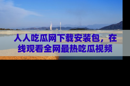 人人吃瓜网下载安装包，在线观看全网最热吃瓜视频