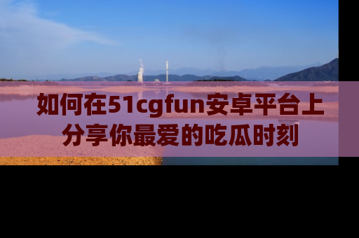 如何在51cgfun安卓平台上分享你最爱的吃瓜时刻