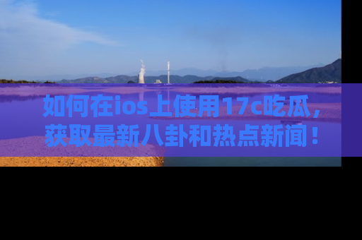 如何在ios上使用17c吃瓜，获取最新八卦和热点新闻！