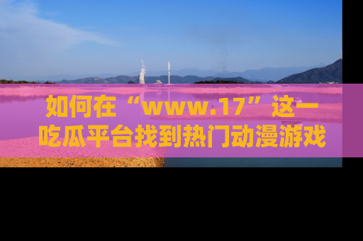 如何在“www.17”这一吃瓜平台找到热门动漫游戏风格的链接？