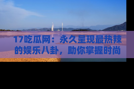 17吃瓜网：永久呈现最热辣的娱乐八卦，助你掌握时尚趋势