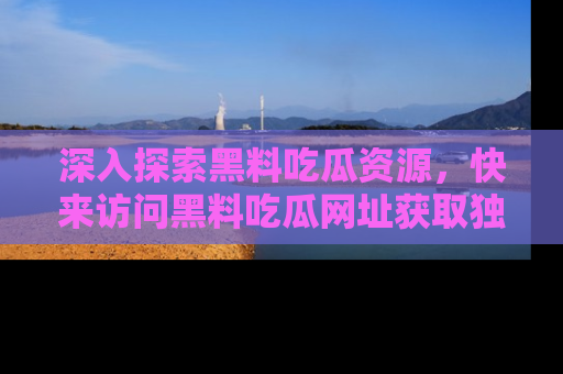 深入探索黑料吃瓜资源，快来访问黑料吃瓜网址获取独家内容！