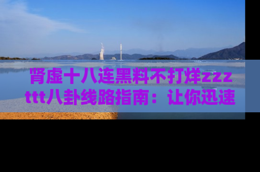 肾虚十八连黑料不打烊zzzttt八卦线路指南：让你迅速掌握热点事件脉络