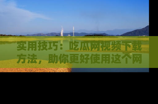 实用技巧：吃瓜网视频下载方法，助你更好使用这个网站