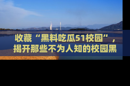 收藏“黑料吃瓜51校园”，揭开那些不为人知的校园黑幕！