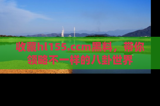 收藏hl155.ccm黑料，带你领略不一样的八卦世界