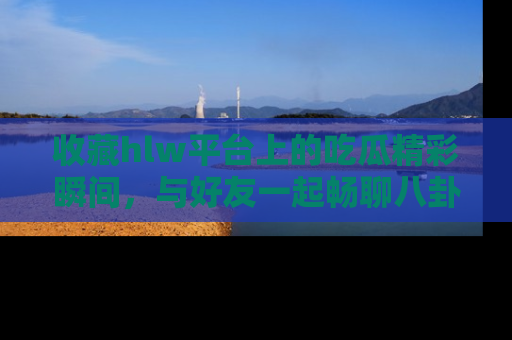 收藏hlw平台上的吃瓜精彩瞬间，与好友一起畅聊八卦趣闻！