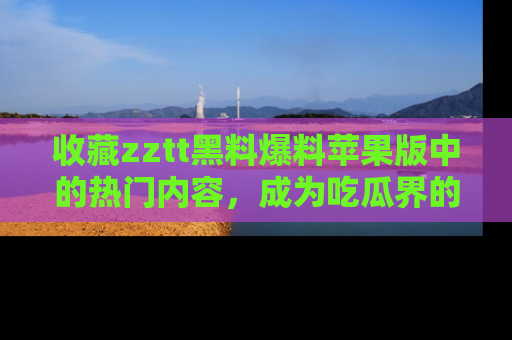 收藏zztt黑料爆料苹果版中的热门内容，成为吃瓜界的资深玩家！