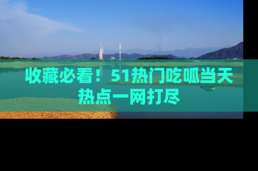 收藏必看！51热门吃呱当天热点一网打尽