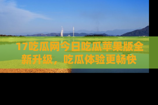 17吃瓜网今日吃瓜苹果版全新升级，吃瓜体验更畅快